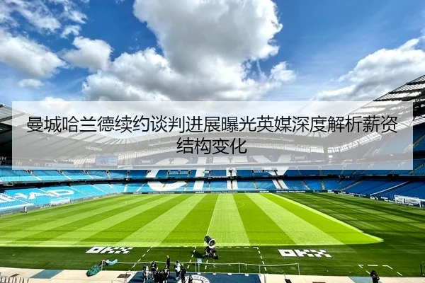 曼城哈兰德续约谈判进展曝光英媒深度解析薪资结构变化