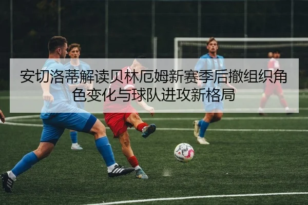 安切洛蒂解读贝林厄姆新赛季后撤组织角色变化与球队进攻新格局